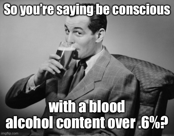 alcohol | So you’re saying be conscious with a blood alcohol content over .6%? | image tagged in alcohol | made w/ Imgflip meme maker