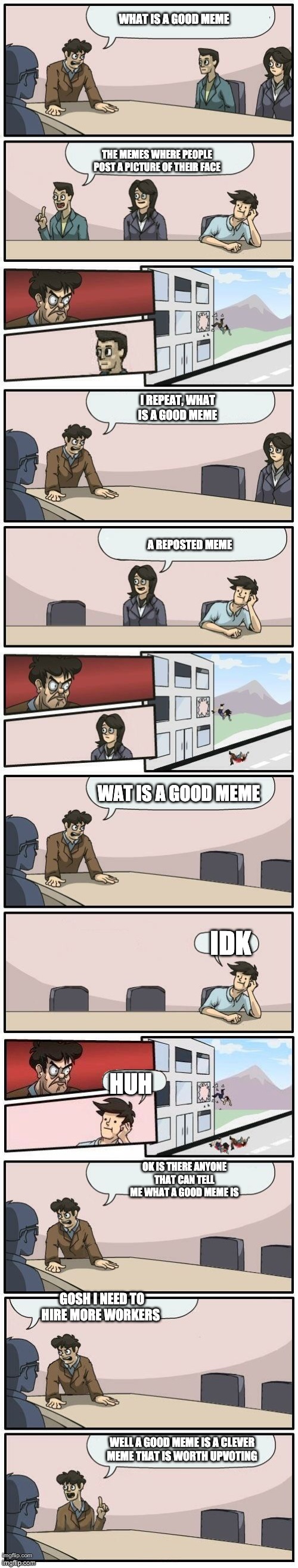 le extended boardroom meeting | WHAT IS A GOOD MEME; THE MEMES WHERE PEOPLE POST A PICTURE OF THEIR FACE; I REPEAT, WHAT IS A GOOD MEME; A REPOSTED MEME; WAT IS A GOOD MEME; IDK; HUH; OK IS THERE ANYONE THAT CAN TELL ME WHAT A GOOD MEME IS; GOSH I NEED TO HIRE MORE WORKERS; WELL A GOOD MEME IS A CLEVER MEME THAT IS WORTH UPVOTING | image tagged in boardroom meeting suggestions extended | made w/ Imgflip meme maker