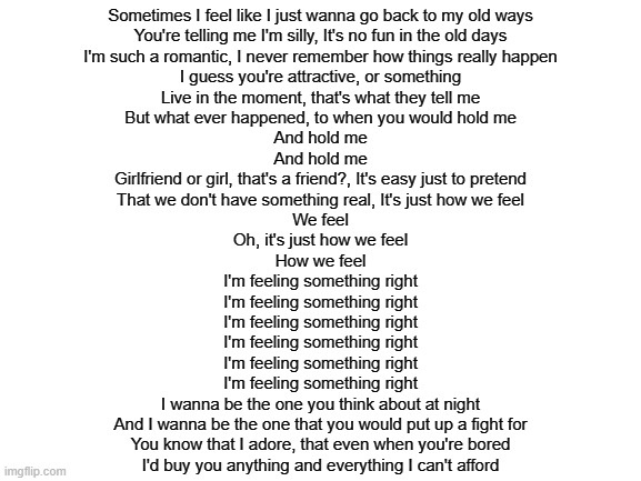 flamin hot cheetos | Sometimes I feel like I just wanna go back to my old ways
You're telling me I'm silly, It's no fun in the old days
I'm such a romantic, I never remember how things really happen
I guess you're attractive, or something
Live in the moment, that's what they tell me
But what ever happened, to when you would hold me
And hold me
And hold me
Girlfriend or girl, that's a friend?, It's easy just to pretend
That we don't have something real, It's just how we feel
We feel
Oh, it's just how we feel
How we feel
I'm feeling something right
I'm feeling something right
I'm feeling something right
I'm feeling something right
I'm feeling something right
I'm feeling something right
I wanna be the one you think about at night
And I wanna be the one that you would put up a fight for
You know that I adore, that even when you're bored
I'd buy you anything and everything I can't afford | image tagged in blank white template | made w/ Imgflip meme maker