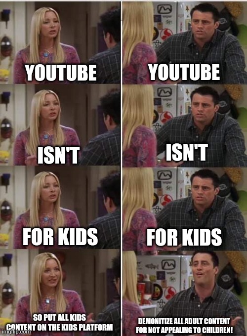 Phoebe Joey | YOUTUBE; YOUTUBE; ISN'T; ISN'T; FOR KIDS; FOR KIDS; SO PUT ALL KIDS CONTENT ON THE KIDS PLATFORM; DEMONITIZE ALL ADULT CONTENT FOR NOT APPEALING TO CHILDREN! | image tagged in phoebe joey | made w/ Imgflip meme maker