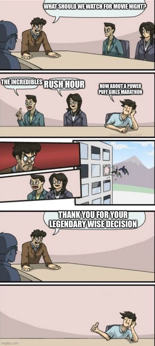 Boardroom Meeting Sugg 2 | WHAT SHOULD WE WATCH FOR MOVIE NIGHT? THE INCREDIBLES; HOW ABOUT A POWER PUFF GIRLS MARATHON; RUSH HOUR; THANK YOU FOR YOUR LEGENDARY WISE DECISION | image tagged in boardroom meeting sugg 2 | made w/ Imgflip meme maker