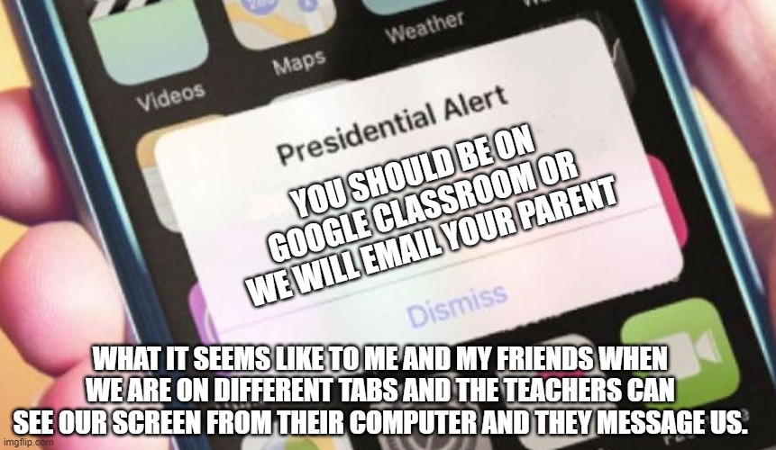 Presidential Alert | YOU SHOULD BE ON GOOGLE CLASSROOM OR WE WILL EMAIL YOUR PARENT; WHAT IT SEEMS LIKE TO ME AND MY FRIENDS WHEN WE ARE ON DIFFERENT TABS AND THE TEACHERS CAN SEE OUR SCREEN FROM THEIR COMPUTER AND THEY MESSAGE US. | image tagged in memes,presidential alert | made w/ Imgflip meme maker