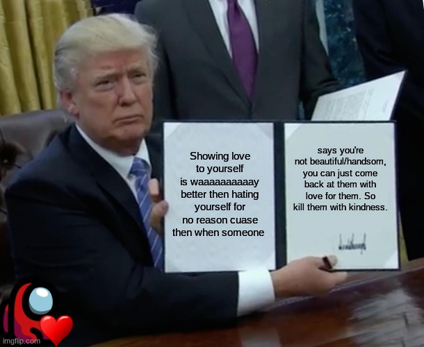 Trump Bill Signing | Showing love to yourself is waaaaaaaaaay better then hating yourself for no reason cuase then when someone; says you're not beautiful/handsom, you can just come back at them with love for them. So kill them with kindness. | image tagged in memes,trump bill signing | made w/ Imgflip meme maker