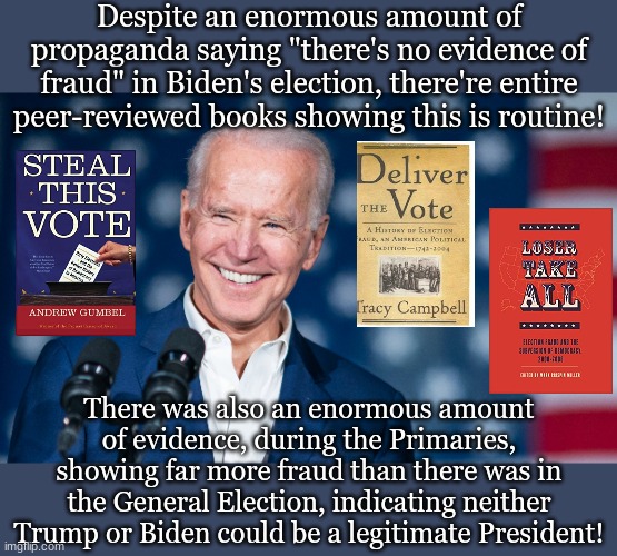 Despite an enormous amount of propaganda saying "there's no evidence of fraud" in Biden's election, there're entire peer-reviewed books showing this is routine! There was also an enormous amount of evidence, during the Primaries, showing far more fraud than there was in the General Election, indicating neither Trump or Biden could be a legitimate President! | made w/ Imgflip meme maker