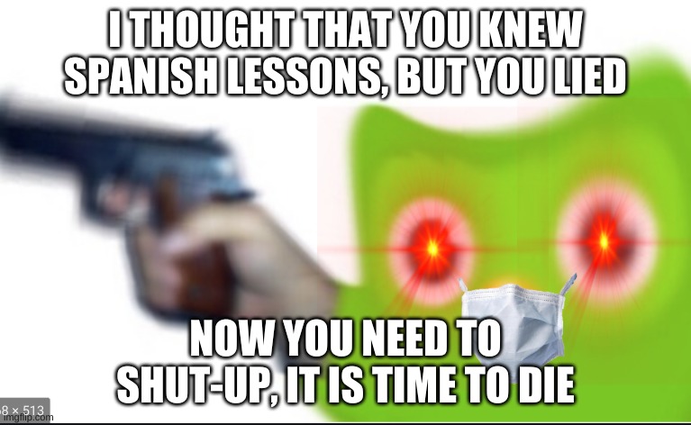 Dont miss your spanish lessons | I THOUGHT THAT YOU KNEW SPANISH LESSONS, BUT YOU LIED; NOW YOU NEED TO SHUT-UP, IT IS TIME TO DIE | image tagged in memes | made w/ Imgflip meme maker