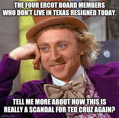 state of mind | THE FOUR ERCOT BOARD MEMBERS WHO DON'T LIVE IN TEXAS RESIGNED TODAY. TELL ME MORE ABOUT HOW THIS IS REALLY A SCANDAL FOR TED CRUZ AGAIN? | image tagged in memes,creepy condescending wonka | made w/ Imgflip meme maker