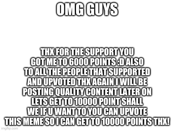Blank White Template | THX FOR THE SUPPORT YOU GOT ME TO 6000 POINTS :D ALSO TO ALL THE PEOPLE THAT SUPPORTED AND UPVOTED THX AGAIN I WILL BE POSTING QUALITY CONTENT LATER ON LETS GET TO 10000 POINT SHALL WE IF U WANT TO YOU CAN UPVOTE THIS MEME SO I CAN GET TO 10000 POINTS THX! OMG GUYS | image tagged in blank white template | made w/ Imgflip meme maker