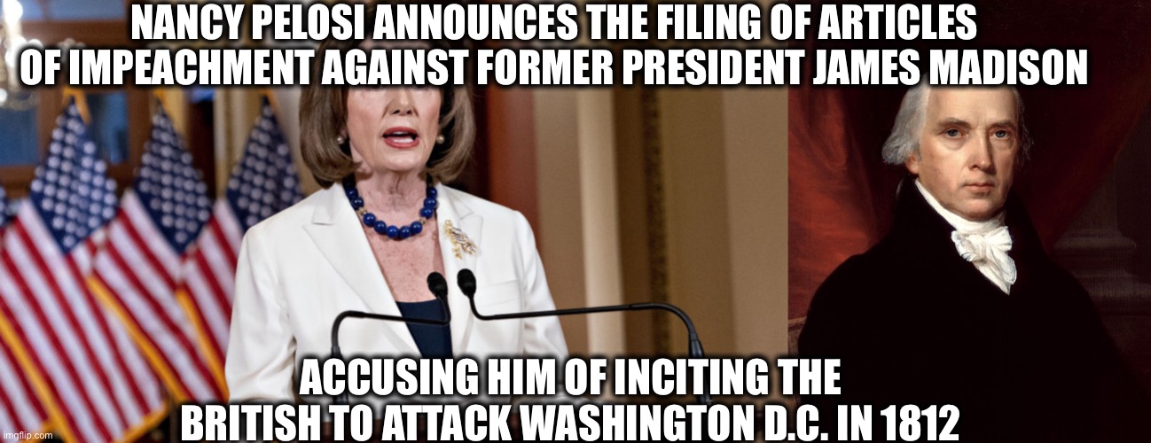 Next will be George Washington accused of locking out opponents in the 1788 presidential election | NANCY PELOSI ANNOUNCES THE FILING OF ARTICLES OF IMPEACHMENT AGAINST FORMER PRESIDENT JAMES MADISON; ACCUSING HIM OF INCITING THE BRITISH TO ATTACK WASHINGTON D.C. IN 1812 | image tagged in nancy pelosi,impeachment,memes,democrats | made w/ Imgflip meme maker