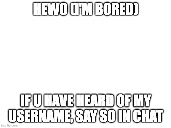 i be of the bording | HEWO (I'M BORED); IF U HAVE HEARD OF MY USERNAME, SAY SO IN CHAT | image tagged in blank white template | made w/ Imgflip meme maker