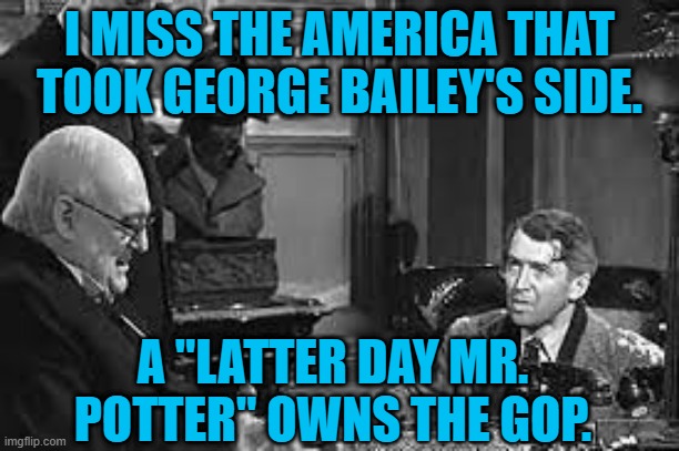 It Ain't Such A Wonderful Life, Anymore. | I MISS THE AMERICA THAT TOOK GEORGE BAILEY'S SIDE. A "LATTER DAY MR. POTTER" OWNS THE GOP. | image tagged in politics | made w/ Imgflip meme maker