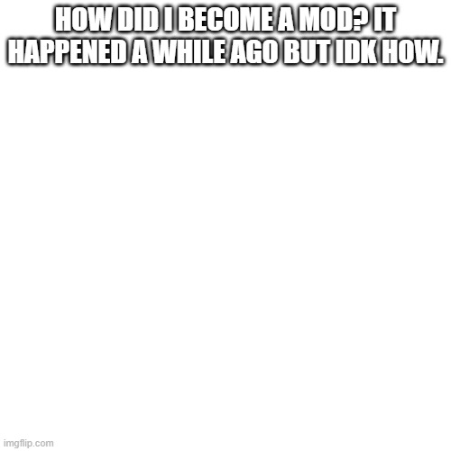 Blank Transparent Square |  HOW DID I BECOME A MOD? IT HAPPENED A WHILE AGO BUT IDK HOW. | image tagged in memes,blank transparent square | made w/ Imgflip meme maker