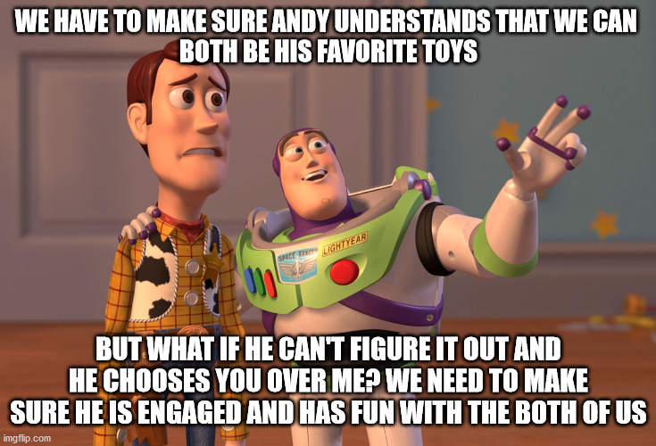 Toy Story Friends | WE HAVE TO MAKE SURE ANDY UNDERSTANDS THAT WE CAN 
BOTH BE HIS FAVORITE TOYS; BUT WHAT IF HE CAN'T FIGURE IT OUT AND HE CHOOSES YOU OVER ME? WE NEED TO MAKE SURE HE IS ENGAGED AND HAS FUN WITH THE BOTH OF US | image tagged in memes,x x everywhere | made w/ Imgflip meme maker