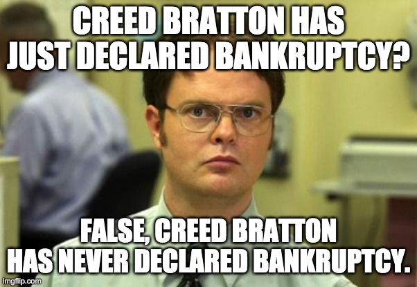 Creed Bratton has recently declared bankruptcy? | CREED BRATTON HAS JUST DECLARED BANKRUPTCY? FALSE, CREED BRATTON HAS NEVER DECLARED BANKRUPTCY. | image tagged in memes,dwight schrute | made w/ Imgflip meme maker