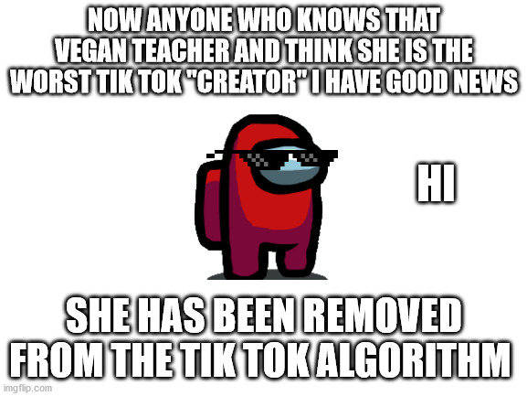 Blank White Template | NOW ANYONE WHO KNOWS THAT VEGAN TEACHER AND THINK SHE IS THE WORST TIK TOK "CREATOR" I HAVE GOOD NEWS; HI; SHE HAS BEEN REMOVED FROM THE TIK TOK ALGORITHM | image tagged in blank white template | made w/ Imgflip meme maker