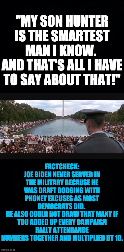 That's all I have to say about Joe Biden | "MY SON HUNTER IS THE SMARTEST MAN I KNOW. 
AND THAT'S ALL I HAVE TO SAY ABOUT THAT!"; FACTCHECK:
JOE BIDEN NEVER SERVED IN THE MILITARY BECAUSE HE WAS DRAFT DODGING WITH PHONEY EXCUSES AS MOST DEMOCRATS DID. 
HE ALSO COULD NOT DRAW THAT MANY IF YOU ADDED UP EVERY CAMPAIGN RALLY ATTENDANCE NUMBERS TOGETHER AND MULTIPLIED BY 10. | image tagged in black background,that's all i have to say about that | made w/ Imgflip meme maker