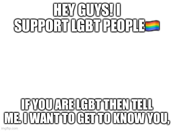 Blank White Template | HEY GUYS! I SUPPORT LGBT PEOPLE🏳️‍🌈; IF YOU ARE LGBT THEN TELL ME. I WANT TO GET TO KNOW YOU, | image tagged in gay,bisexual,transgender,non-binary,genderqueer,lesbian | made w/ Imgflip meme maker