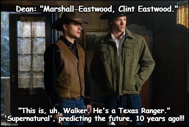 Supernatural Predictions IRL | Dean: "Marshall-Eastwood, Clint Eastwood."; "This is, uh, Walker. He's a Texas Ranger."
'Supernatural', predicting the future, 10 years ago!!! | image tagged in spn,spnfandom,supernatural,supernaturalfandom,supernaturalmemes,winchesterbrothers | made w/ Imgflip meme maker