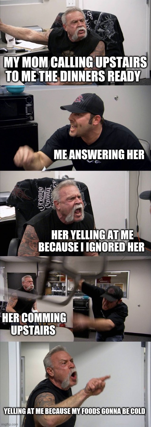 American Chopper Argument Meme | MY MOM CALLING UPSTAIRS TO ME THE DINNERS READY; ME ANSWERING HER; HER YELLING AT ME BECAUSE I IGNORED HER; HER COMMING UPSTAIRS; YELLING AT ME BECAUSE MY FOODS GONNA BE COLD | image tagged in memes,american chopper argument | made w/ Imgflip meme maker