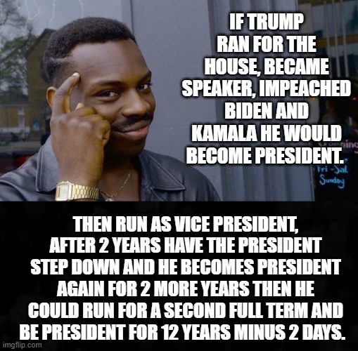 How Trump becomes President in 2023! | IF TRUMP RAN FOR THE HOUSE, BECAME SPEAKER, IMPEACHED BIDEN AND KAMALA HE WOULD BECOME PRESIDENT. THEN RUN AS VICE PRESIDENT, AFTER 2 YEARS HAVE THE PRESIDENT STEP DOWN AND HE BECOMES PRESIDENT AGAIN FOR 2 MORE YEARS THEN HE COULD RUN FOR A SECOND FULL TERM AND BE PRESIDENT FOR 12 YEARS MINUS 2 DAYS. | image tagged in trump | made w/ Imgflip meme maker