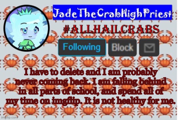 JadeTheCrabHighPriest announcement template | I have to delete and I am probably never coming back. I am falling behind in all parts of school, and spend all of my time on imgflip. It is not healthy for me. | image tagged in jadethecrabhighpriest announcement template | made w/ Imgflip meme maker
