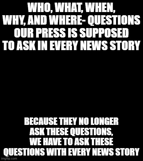 Bigass black blank template | WHO, WHAT, WHEN, WHY, AND WHERE- QUESTIONS OUR PRESS IS SUPPOSED TO ASK IN EVERY NEWS STORY; BECAUSE THEY NO LONGER ASK THESE QUESTIONS, WE HAVE TO ASK THESE QUESTIONS WITH EVERY NEWS STORY | image tagged in bigass black blank template | made w/ Imgflip meme maker