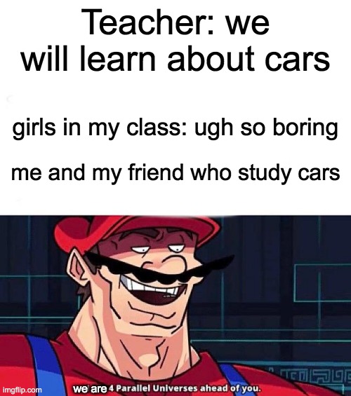 WE are 4 parallel universes ahead of you | Teacher: we will learn about cars; girls in my class: ugh so boring; me and my friend who study cars; we are | image tagged in i am 4 parallel universes ahead of you | made w/ Imgflip meme maker