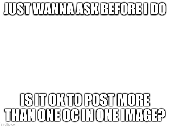 Blank White Template | JUST WANNA ASK BEFORE I DO; IS IT OK TO POST MORE THAN ONE OC IN ONE IMAGE? | image tagged in blank white template | made w/ Imgflip meme maker