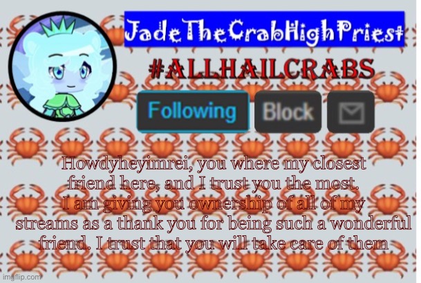 JadeTheCrabHighPriest announcement template | Howdyheyimrei, you where my closest friend here, and I trust you the most. I am giving you ownership of all of my streams as a thank you for being such a wonderful friend. I trust that you will take care of them | image tagged in jadethecrabhighpriest announcement template | made w/ Imgflip meme maker