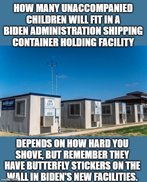 yep | HOW MANY UNACCOMPANIED CHILDREN WILL FIT IN A BIDEN ADMINISTRATION SHIPPING CONTAINER HOLDING FACILITY; DEPENDS ON HOW HARD YOU SHOVE, BUT REMEMBER THEY HAVE BUTTERFLY STICKERS ON THE WALL IN BIDEN'S NEW FACILITIES. | image tagged in democrats,fascism,illegal immigration,hypocrisy | made w/ Imgflip meme maker