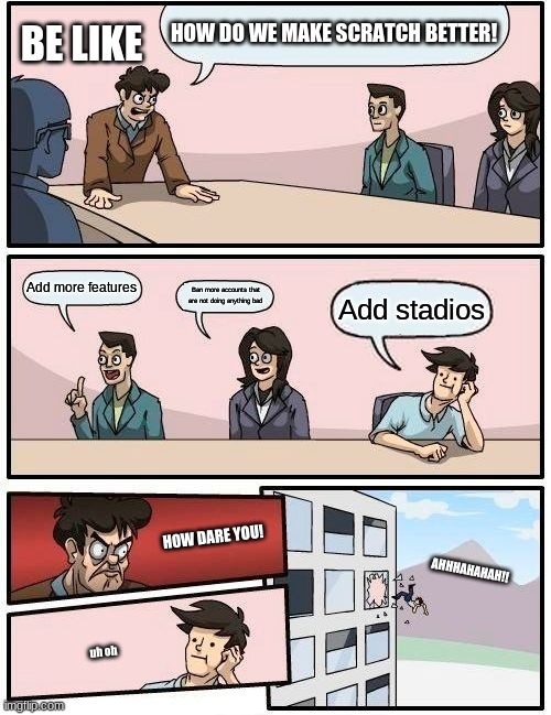 Boardroom Meeting Suggestion | HOW DO WE MAKE SCRATCH BETTER! BE LIKE; Add more features; Ban more accounts that are not doing anything bad; Add stadios; HOW DARE YOU! AHHHAHAHAH!! uh oh | image tagged in memes,boardroom meeting suggestion | made w/ Imgflip meme maker