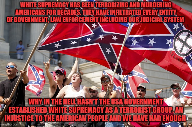 White supremacists  | WHITE SUPREMACY HAS BEEN TERRORIZING AND MURDERING AMERICANS FOR DECADES. THEY HAVE INFILTRATED EVERY ENTITY OF GOVERNMENT, LAW ENFORCEMENT INCLUDING OUR JUDICIAL SYSTEM; WHY IN THE HELL HASN'T THE USA GOVERNMENT ESTABLISHED WHITE SUPREMACY AS A TERRORIST GROUP. AN INJUSTICE TO THE AMERICAN PEOPLE AND WE HAVE HAD ENOUGH | image tagged in white supremacists | made w/ Imgflip meme maker