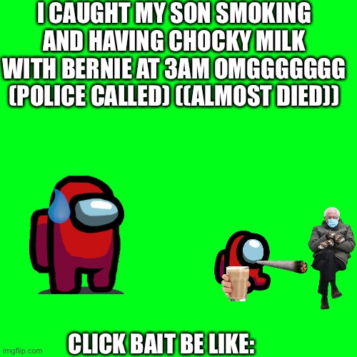 clickbait be like | I CAUGHT MY SON SMOKING AND HAVING CHOCKY MILK WITH BERNIE AT 3AM OMGGGGGGG (POLICE CALLED) ((ALMOST DIED)); CLICK BAIT BE LIKE: | image tagged in memes,blank transparent square | made w/ Imgflip meme maker