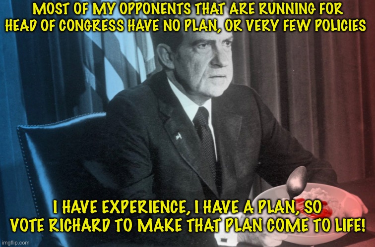 Perfect Political Jargon | MOST OF MY OPPONENTS THAT ARE RUNNING FOR HEAD OF CONGRESS HAVE NO PLAN, OR VERY FEW POLICIES; I HAVE EXPERIENCE, I HAVE A PLAN, SO VOTE RICHARD TO MAKE THAT PLAN COME TO LIFE! | image tagged in yeah,nice,me cool | made w/ Imgflip meme maker