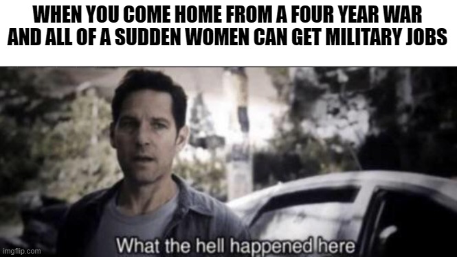 What the hell happened here |  WHEN YOU COME HOME FROM A FOUR YEAR WAR AND ALL OF A SUDDEN WOMEN CAN GET MILITARY JOBS | image tagged in what the hell happened here | made w/ Imgflip meme maker