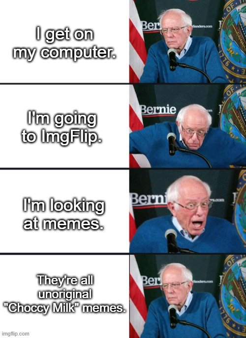 Getting tired of the "Choccy Milk" memes, people... |  I get on my computer. I'm going to ImgFlip. I'm looking at memes. They're all unoriginal "Choccy Milk" memes. | image tagged in bernie sander reaction change,choccy milk,unpopular opinion,bernie sanders | made w/ Imgflip meme maker