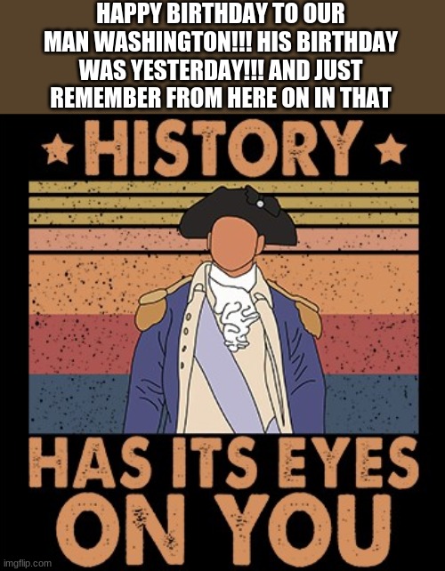 Hamilton History Has Its Eyes On You | HAPPY BIRTHDAY TO OUR MAN WASHINGTON!!! HIS BIRTHDAY WAS YESTERDAY!!! AND JUST REMEMBER FROM HERE ON IN THAT | image tagged in hamilton history has its eyes on you | made w/ Imgflip meme maker