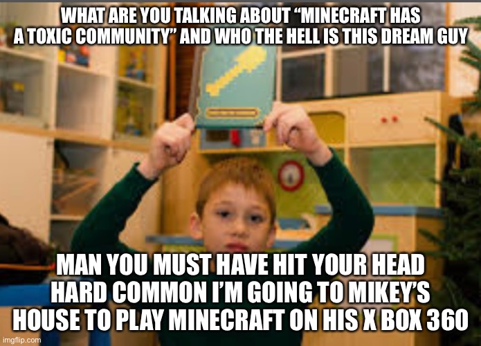 Those were the days | WHAT ARE YOU TALKING ABOUT “MINECRAFT HAS A TOXIC COMMUNITY” AND WHO THE HELL IS THIS DREAM GUY; MAN YOU MUST HAVE HIT YOUR HEAD HARD COMMON I’M GOING TO MIKEY’S HOUSE TO PLAY MINECRAFT ON HIS X BOX 360 | image tagged in minecraft memes,gaming | made w/ Imgflip meme maker