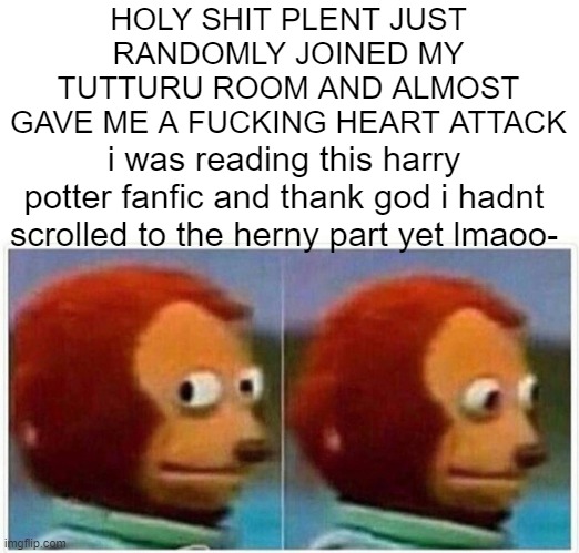 Monkey Puppet Meme | HOLY SHIT PLENT JUST RANDOMLY JOINED MY TUTTURU ROOM AND ALMOST GAVE ME A FUCKING HEART ATTACK; i was reading this harry potter fanfic and thank god i hadnt scrolled to the herny part yet lmaoo- | image tagged in memes,monkey puppet | made w/ Imgflip meme maker