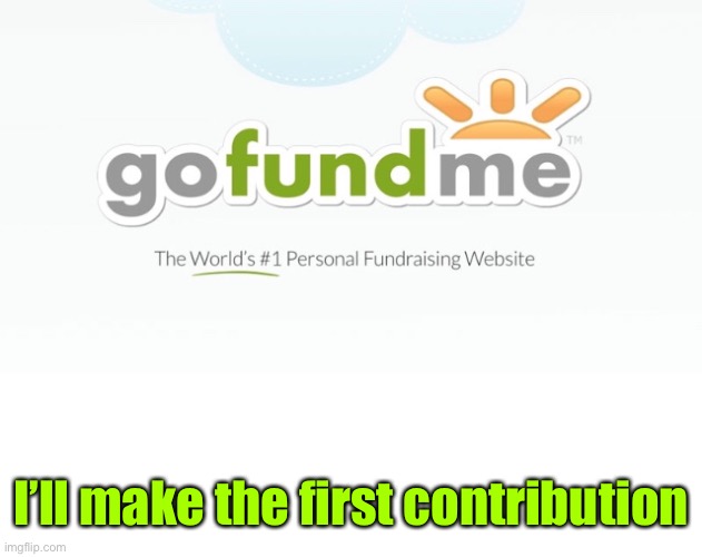 Go Fund Me | I’ll make the first contribution | image tagged in go fund me | made w/ Imgflip meme maker