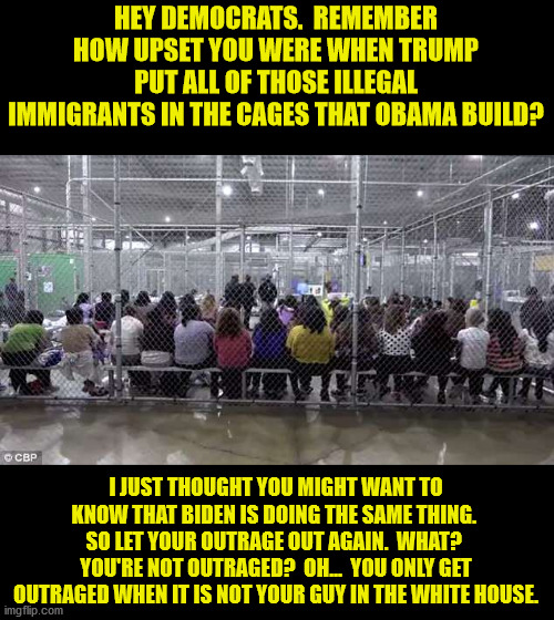Yes, I know this picture is from when Trump was president.  The media does print these pictures when a Dem is President. | HEY DEMOCRATS.  REMEMBER HOW UPSET YOU WERE WHEN TRUMP PUT ALL OF THOSE ILLEGAL IMMIGRANTS IN THE CAGES THAT OBAMA BUILD? I JUST THOUGHT YOU MIGHT WANT TO KNOW THAT BIDEN IS DOING THE SAME THING.  SO LET YOUR OUTRAGE OUT AGAIN.  WHAT?  YOU'RE NOT OUTRAGED?  OH...  YOU ONLY GET OUTRAGED WHEN IT IS NOT YOUR GUY IN THE WHITE HOUSE. | image tagged in democrat hypocracy,illegal immigration,detention cages | made w/ Imgflip meme maker