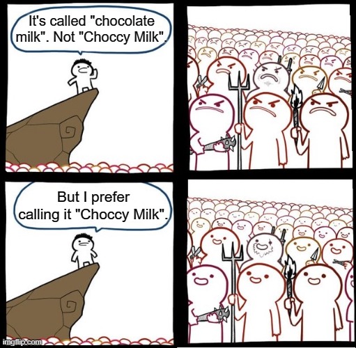 choccy milk choccy milk choccy milk choccy milk choccy milk choccy milk choccy milk choccy milk choccy milk choccy milk | It's called "chocolate milk". Not "Choccy Milk". But I prefer calling it "Choccy Milk". | image tagged in memes,angry crowd,choccy milk,chocolate milk | made w/ Imgflip meme maker