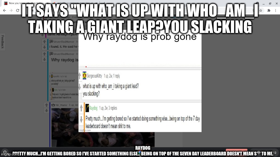 IT SAYS "WHAT IS UP WITH WHO_AM_I TAKING A GIANT LEAP?YOU SLACKING; RAYDOG
PRETTY MUCH...I'M GETTING BORED SO I'VE STARTED SOMETHING ELSE... BEING ON TOP OF THE SEVEN DAY LEADERBOARD DOESN'T MEAN S*** TO ME. | image tagged in he went to reddit,he left us,im sad lol,im making tags lol,never gonna give you up,never gonna let you down | made w/ Imgflip meme maker