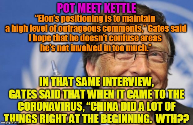 EGOTIST | POT MEET KETTLE; “Elon’s positioning is to maintain 
a high level of outrageous comments,” Gates said
I hope that he doesn’t confuse areas 
he’s not involved in too much.”; IN THAT SAME INTERVIEW, GATES SAID THAT WHEN IT CAME TO THE CORONAVIRUS, “CHINA DID A LOT OF THINGS RIGHT AT THE BEGINNING.  WTH?? | image tagged in bill gates loves vaccines,elon musk,hypocrite | made w/ Imgflip meme maker