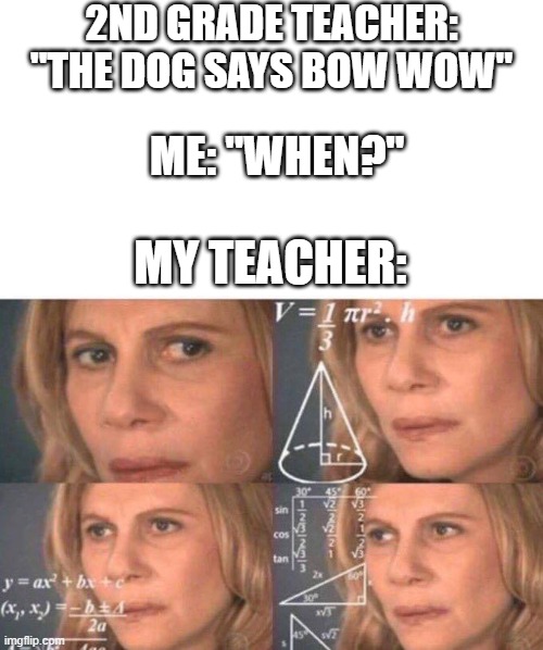 2ND GRADE TEACHER: "THE DOG SAYS BOW WOW"; ME: "WHEN?"; MY TEACHER: | image tagged in memes,blank transparent square,math lady/confused lady | made w/ Imgflip meme maker