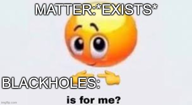 Is for me | MATTER:*EXISTS*; BLACKHOLES: | image tagged in is for me | made w/ Imgflip meme maker