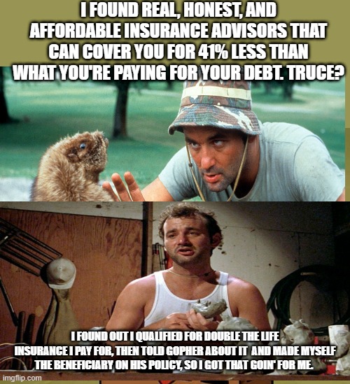 Imagination Spongebob | I FOUND REAL, HONEST, AND AFFORDABLE INSURANCE ADVISORS THAT CAN COVER YOU FOR 41% LESS THAN WHAT YOU'RE PAYING FOR YOUR DEBT. TRUCE? I FOUND OUT I QUALIFIED FOR DOUBLE THE LIFE INSURANCE I PAY FOR, THEN TOLD GOPHER ABOUT IT  AND MADE MYSELF THE BENEFICIARY ON HIS POLICY, SO I GOT THAT GOIN' FOR ME. | image tagged in memes,imagination spongebob | made w/ Imgflip meme maker