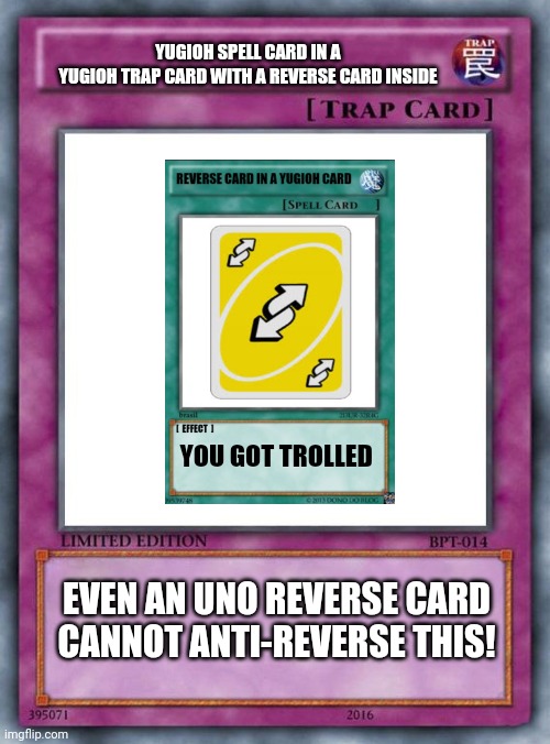 trap card | YUGIOH SPELL CARD IN A
YUGIOH TRAP CARD WITH A REVERSE CARD INSIDE; YOU GOT TROLLED; EVEN AN UNO REVERSE CARD CANNOT ANTI-REVERSE THIS! | image tagged in trap card,memes,uno reverse card,funny meme,yugioh card draw,yugioh | made w/ Imgflip meme maker