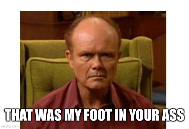 Red Forman | THAT WAS MY FOOT IN YOUR ASS | image tagged in red forman | made w/ Imgflip meme maker