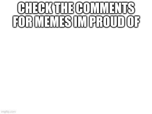 please im so proud of them | CHECK THE COMMENTS FOR MEMES IM PROUD OF | image tagged in blank white template | made w/ Imgflip meme maker