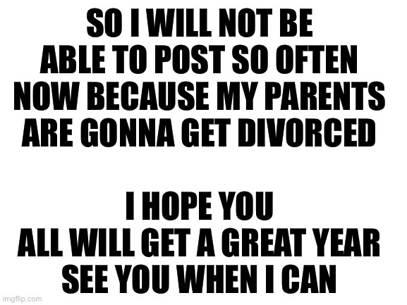 So yea... | SO I WILL NOT BE ABLE TO POST SO OFTEN NOW BECAUSE MY PARENTS ARE GONNA GET DIVORCED; I HOPE YOU ALL WILL GET A GREAT YEAR

SEE YOU WHEN I CAN | image tagged in blank white template,serious,my life | made w/ Imgflip meme maker